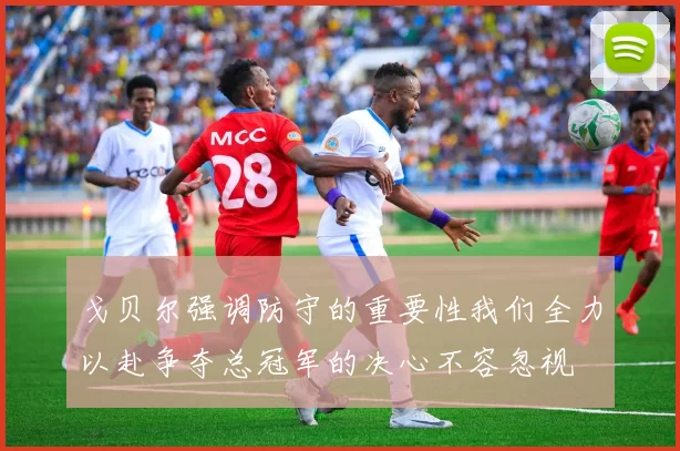 戈贝尔强调防守的重要性我们全力以赴争夺总冠军的决心不容忽视