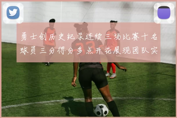 勇士创历史纪录连续三场比赛十名球员三分得分多点开花展现团队实力
