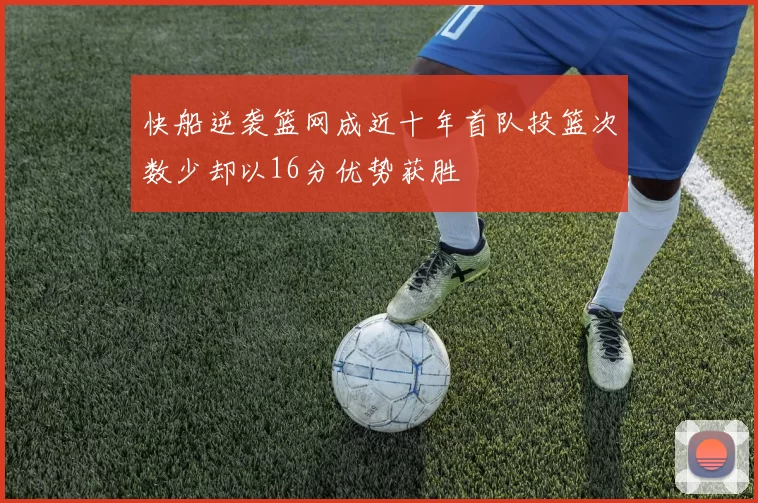 快船逆袭篮网成近十年首队投篮次数少却以16分优势获胜