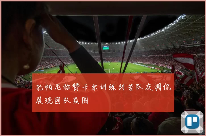 孔帕尼称赞卡尔训练刻苦队友调侃展现团队氛围