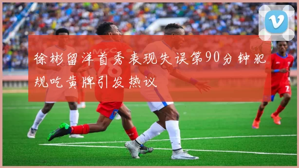 徐彬留洋首秀表现失误第90分钟犯规吃黄牌引发热议