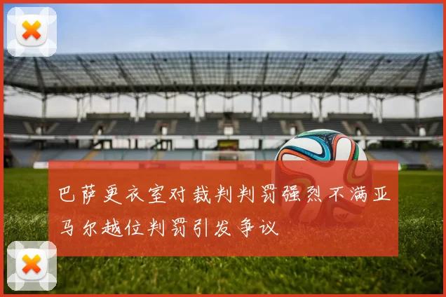 巴萨更衣室对裁判判罚强烈不满亚马尔越位判罚引发争议